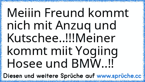 Meiiin Freund kommt nich mit Anzuq und Kutschee..!!!
Meiner kommt miit Yogiing Hosee und BMW..!!