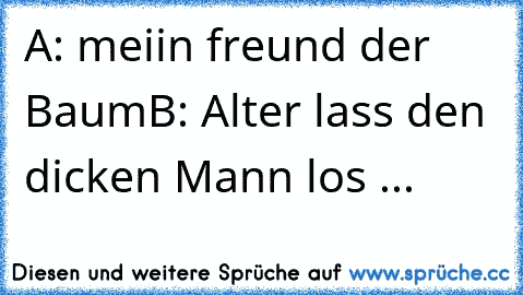 A: meiin freund der Baum
B: Alter lass den dicken Mann los ...
♥