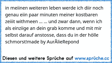 in meiinen weiteren leben werde ich diir noch genau eiin paar minuten meiner kostbaren zeiiit withmeen ... ... und zwar dann, wenn ich als einziige an dein grab komme und mit mir selbst darauf anstosse, dass du in der hölle schmorst!
made by AurélieRepond