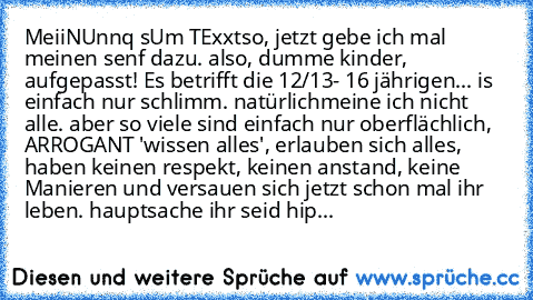 MeiiNUnnq sUm TExxt
so, jetzt gebe ich mal meinen senf dazu. also, dumme kinder, aufgepasst! Es betrifft die 12/13- 16 jährigen... is einfach nur schlimm. natürlich
meine ich nicht alle. aber so viele sind einfach nur oberflächlich, ARROGANT 'wissen alles', erlauben sich alles, haben keinen respekt, keinen anstand, keine Manieren und versauen sich jetzt schon mal ihr leben. hauptsache ihr seid ...