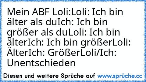 Mein ABF Loli:
Loli: Ich bin älter als du
Ich: Ich bin größer als du
Loli: Ich bin älter
Ich: Ich bin größer
Loli: Älter
Ich: Größer
Loli/Ich: Unentschieden