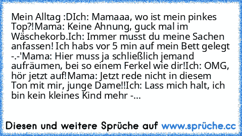 Mein Alltag :D
Ich: Mamaaa, wo ist mein pinkes Top?!
Mama: Keine Ahnung, guck mal im Wäschekorb.
Ich: Immer musst du meine Sachen anfassen! Ich habs vor 5 min auf mein Bett gelegt -.-'
Mama: Hier muss ja schließlich jemand aufräumen, bei so einem Ferkel wie dir!
Ich: OMG, hör jetzt auf!
Mama: Jetzt rede nicht in diesem Ton mit mir, junge Dame!!
Ich: Lass mich halt, ich bin kein kleines Kind meh...