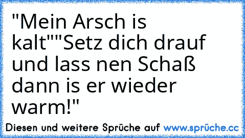 "Mein Arsch is kalt"
"Setz dich drauf und lass nen Schaß dann is er wieder warm!"