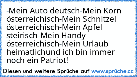 -Mein Auto deutsch
-Mein Korn österreichisch
-Mein Schnitzel österreichisch
-Mein Apfel steirisch
-Mein Handy österreichisch
-Mein Urlaub heimatlich
und ich bin immer noch ein Patriot!