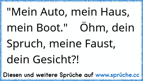 "Mein Auto, mein Haus, mein Boot."    Öhm, dein Spruch, meine Faust, dein Gesicht?!