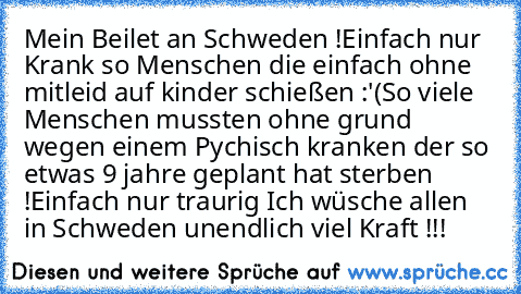 Mein Beilet an Schweden !
Einfach nur Krank so Menschen die einfach ohne mitleid auf kinder schießen :'(
So viele Menschen mussten ohne grund wegen einem Pychisch kranken der so etwas 9 jahre geplant hat sterben !
Einfach nur traurig 
Ich wüsche allen in Schweden unendlich viel Kraft !!!