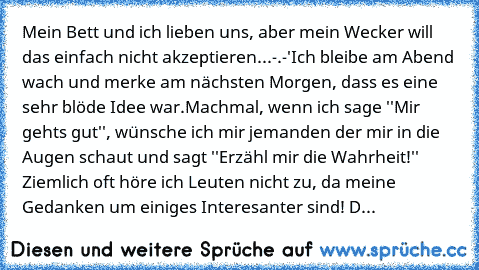 Mein Bett und ich lieben uns, aber mein Wecker will das einfach nicht akzeptieren...-.-'
Ich bleibe am Abend wach und merke am nächsten Morgen, dass es eine sehr blöde Idee war.
Machmal, wenn ich sage ''Mir geht’s gut'', wünsche ich mir jemanden der mir in die Augen schaut und sagt ''Erzähl mir die Wahrheit!'' Ziemlich oft höre ich Leuten nicht zu, da meine Gedanken um einiges Interesanter sind...