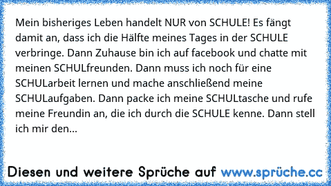 Mein bisheriges Leben handelt NUR von SCHULE! Es fängt damit an, dass ich die Hälfte meines Tages in der SCHULE verbringe. Dann Zuhause bin ich auf facebook und chatte mit meinen SCHULfreunden. Dann muss ich noch für eine SCHULarbeit lernen und mache anschließend meine SCHULaufgaben. Dann packe ich meine SCHULtasche und rufe meine Freundin an, die ich durch die SCHULE kenne. Dann stell ich mir ...