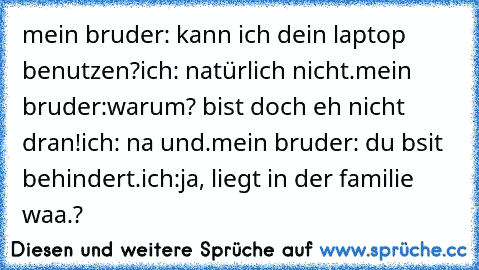 mein bruder: kann ich dein laptop benutzen?
ich: natürlich nicht.
mein bruder:warum? bist doch eh nicht dran!
ich: na und.
mein bruder: du bsit behindert.
ich:ja, liegt in der familie waa.?