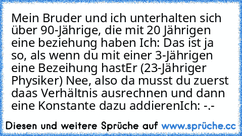 Mein Bruder und ich unterhalten sich über 90-Jährige, die mit 20 Jährigen eine beziehung haben 
Ich: Das ist ja so, als wenn du mit einer 3-Jährigen eine Bezeihung hast
Er (23-Jähriger Physiker) Nee, also da musst du zuerst daas Verhältnis ausrechnen und dann eine Konstante dazu addieren
Ich: -.-