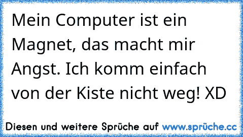 Mein Computer ist ein Magnet, das macht mir Angst. Ich komm einfach von der Kiste nicht weg! XD