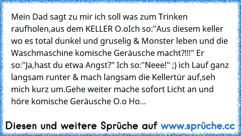 Mein Dad sagt zu mir ich soll was zum Trinken raufholen,aus dem KELLER O.o
Ich so:"Aus diesem keller wo es total dunkel und gruselig & Monster leben und die Waschmaschine komische Geräusche macht?!!!" Er so:"Ja,hast du etwa Angst?" Ich so:"Neee!" ;) ich Lauf ganz langsam runter & mach langsam die Kellertür auf,seh mich kurz um.Gehe weiter mache sofort Licht an und höre komische Geräusche O.o Ho...