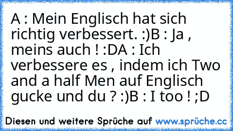 A : Mein Englisch hat sich richtig verbessert. :)
B : Ja , meins auch ! :D
A : Ich verbessere es , indem ich Two and a half Men auf Englisch gucke und du ? :)
B : I too ! ;D