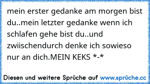 mein erster gedanke am morgen bist du..
mein letzter gedanke wenn ich schlafen gehe bist du..
und zwiischendurch denke ich sowieso nur an dich.
MEIN KEKS *-*