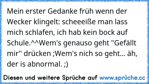 Mein erster Gedanke früh wenn der Wecker klingelt: scheeeiße man lass mich schlafen, ich hab kein bock auf Schule.^^
Wem's genauso geht ''Gefällt mir'' drücken ;
Wem's nich so geht... äh, der is abnormal. ;)