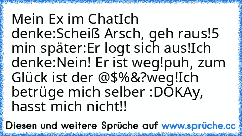 Mein Ex im Chat
Ich denke:
Scheiß Arsch, geh raus!
5 min später:
Er logt sich aus!
Ich denke:
Nein! Er ist weg!
puh, zum Glück ist der @$§%&?
weg!
Ich betrüge mich selber :D
OKAy, hasst mich nicht!!