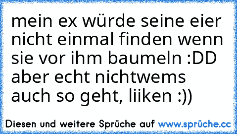 mein ex würde seine eier nicht einmal finden wenn sie vor ihm baumeln :DD aber echt nicht
wems auch so geht, liiken :))