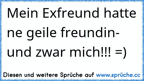 Mein Exfreund hatte ne geile freundin- und zwar mich!!! =)