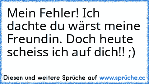 Mein Fehler! Ich dachte du wärst meine Freundin. Doch heute scheiss ich auf dich!! ;)