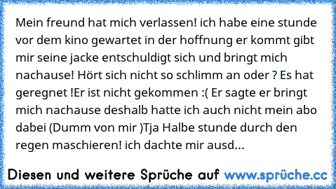 Mein freund hat mich verlassen! ich habe eine stunde vor dem kino gewartet in der hoffnung er kommt gibt mir seine jacke entschuldigt sich und bringt mich nachause! Hört sich nicht so schlimm an oder ? Es hat geregnet !Er ist nicht gekommen :( Er sagte er bringt mich nachause deshalb hatte ich auch nicht mein abo dabei (Dumm von mir )Tja Halbe stunde durch den regen maschieren! ich dachte mir a...