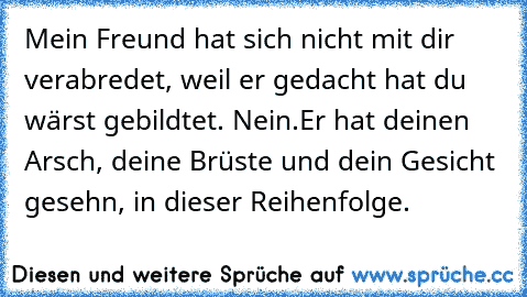 Mein Freund hat sich nicht mit dir verabredet, weil er gedacht hat du wärst gebildtet. Nein.
Er hat deinen Arsch, deine Brüste und dein Gesicht gesehn, in dieser Reihenfolge.