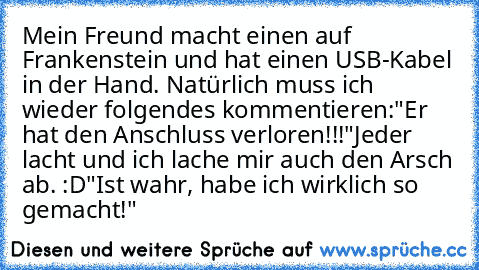 Mein Freund macht einen auf Frankenstein und hat einen USB-Kabel in der Hand. Natürlich muss ich wieder folgendes kommentieren:
"Er hat den Anschluss verloren!!!"
Jeder lacht und ich lache mir auch den Arsch ab. :D
"Ist wahr, habe ich wirklich so gemacht!"