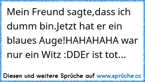 Mein Freund sagte,
dass ich dumm bin.
Jetzt hat er ein blaues Auge!
HAHAHAHA war nur ein Witz :DD
Er ist tot...