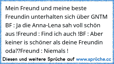 Mein Freund und meine beste Freundin unterhalten sich über GNTM 
BF : Ja die Anna-Lena sah voll schön aus !
Freund : Find ich auch !
BF : Aber keiner is schöner als deine Freundin oda??
Freund : Niemals ! ♥