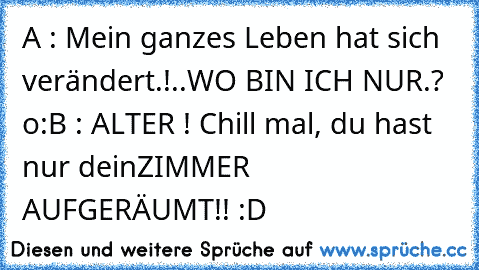 A : Mein ganzes Leben hat sich verändert.!
..WO BIN ICH NUR.? o:
B : ALTER ! Chill mal, du hast nur dein
ZIMMER AUFGERÄUMT!! :D