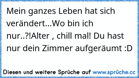 Mein ganzes Leben hat sich verändert...
Wo bin ich nur..?!
Alter , chill mal! Du hast nur dein Zimmer aufgeräumt :D