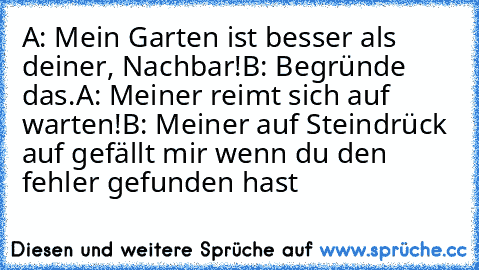 A: Mein Garten ist besser als deiner, Nachbar!
B: Begründe das.
A: Meiner reimt sich auf warten!
B: Meiner auf Stein
drück auf gefällt mir wenn du den fehler gefunden hast