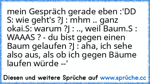 mein Gespräch gerade eben :'DD 
S: wie geht's ?
J : mhm .. ganz okai.
S: warum ?
J : .., weil Baum.
S : WAAAS ? - du bist gegen einen Baum gelaufen ?
J : aha, ich sehe also aus, als ob ich gegen Bäume laufen würde --'