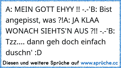 A: MEIN GOTT EHYY !! -.-'
B: Bist angepisst, was ?!
A: JA KLAA WONACH SIEHTS'N AUS ?!! -.-'
B: Tzz.... dann geh doch einfach duschn' :D