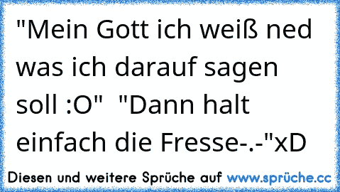 "Mein Gott ich weiß ned was ich darauf sagen soll :O"  "Dann halt einfach die Fresse-.-"
xD