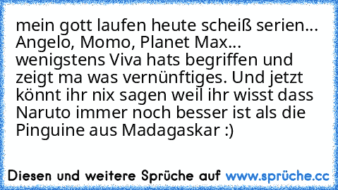 mein gott laufen heute scheiß serien... Angelo, Momo, Planet Max... wenigstens Viva hats begriffen und zeigt ma was vernünftiges. Und jetzt könnt ihr nix sagen weil ihr wisst dass Naruto immer noch besser ist als die Pinguine aus Madagaskar :)