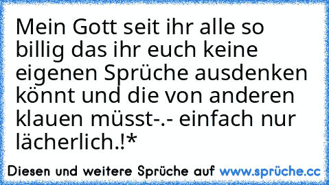 Mein Gott seit ihr alle so billig das ihr euch keine eigenen Sprüche ausdenken könnt und die von anderen klauen müsst-.- einfach nur lächerlich.!*