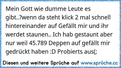 Mein Gott wie dumme Leute es gibt..?
wenn da steht klick 2 mal schnell hintereinander auf Gefällt mir und ihr werdet staunen.. 
Ich hab gestaunt aber nur weil 45.789 Deppen auf gefällt mir gedrückt haben :D 
Probierts aus(;