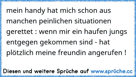 mein handy hat mich schon aus manchen peinlichen situationen gerettet : wenn mir ein haufen jungs entgegen gekommen sind - hat plötzlich meine freundin angerufen !