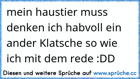 mein haustier muss denken ich habvoll ein ander Klatsche so wie ich mit dem rede :DD