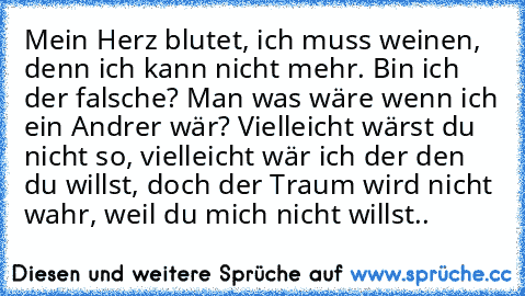 Mein Herz blutet, ich muss weinen, denn ich kann nicht mehr. Bin ich der falsche? Man was wäre wenn ich ein Andrer wär? Vielleicht wärst du nicht so, vielleicht wär ich der den du willst, doch der Traum wird nicht wahr, weil du mich nicht willst..