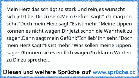 Mein Herz das schlägt so stark und rein,
es wünscht sich jetzt bei Dir zu sein.
Mein Gefühl sagt:"Ich mag ihn sehr."
Doch mein Herz sagt:"Es ist mehr."
Meine Lippen können es nicht wagen,
Dir jetzt schon die Wahrheit zu sagen.
Dann sagt mein Gefühl:"Ich lieb' ihn sehr."
Doch mein Herz sagt:"Es ist mehr."
Was sollen meine Lippen sagen?
Können sie es endlich wagen?
In klaren Worten zu Dir zu spre...