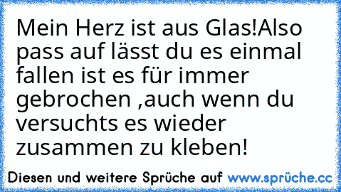 Mein Herz ist aus Glas!
Also pass auf lässt du es einmal fallen ist es für immer gebrochen ,auch wenn du versuchts es wieder zusammen zu kleben!