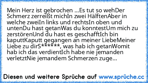 Mein Herz ist gebrochen ...
Es tut so weh
Der Schmerz zerreißt mich
In zwei Hälften
Aber in welche zwei
In links und rechts
In oben und unten
Du hast getan
Was du konntest
Um mich zu zerstören
Und du hast es geschafft
Ich bin kaputt
Kaputt gegangen an meiner Liebe
Meiner Liebe zu dir
S******, was hab ich getan
Womit hab ich das verdient
Ich habe nie jemanden verletzt
Nie jemandem Schmerzen zuge...