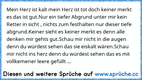 Mein Herz ist kalt mein Herz ist tot doch keiner merkt es das ist gut.
Nur ein tiefer Abgrund unter mir kein Retter in sicht , nichts zum festhalten nur dieser tiefe abgrund.
Keiner sieht es keiner merkt es denn alle denken mir gehts gut.
Schau mir nicht in die augen denn du würdest sehen das sie eiskalt wären.
Schau mir nicht ins herz denn du würdest sehen das es mit vollkemener leere gefüllt ist...