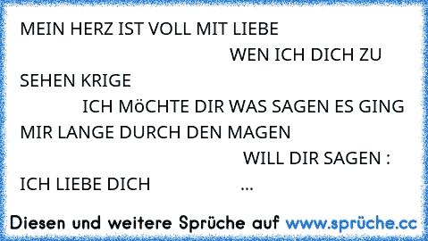 MEIN HERZ IST VOLL MIT LIEBE
                                                                             WEN ICH DICH ZU SEHEN KRIGE
                                                                             ICH MöCHTE DIR WAS SAGEN 
ES GING MIR LANGE DURCH DEN MAGEN
                                                                             WILL DIR SAGEN : ICH LIEBE DICH 
                   ...