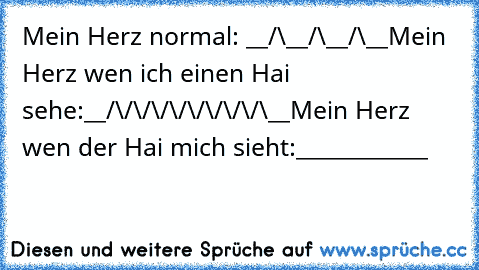 Mein Herz normal: __/\__/\__/\__
Mein Herz wen ich einen Hai sehe:__/\/\/\/\/\/\/\/\/\__
Mein Herz wen der Hai mich sieht:____________