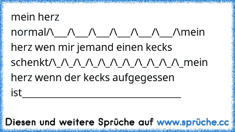 mein herz normal
/\___/\___/\___/\___/\___/\___/\
mein herz wen mir jemand einen kecks schenkt
/\_/\_/\_/\_/\_/\_/\_/\_/\_/\_/\_
mein herz wenn der kecks aufgegessen ist
____________________________________