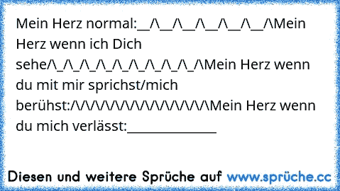 Mein Herz normal:
__/\__/\__/\__/\__/\__/\
Mein Herz wenn ich Dich sehe
/\_/\_/\_/\_/\_/\_/\_/\_/\_/\
Mein Herz wenn du mit mir sprichst/mich berühst:
/\/\/\/\/\/\/\/\/\/\/\/\/\/\
Mein Herz wenn du mich verlässt:
______________