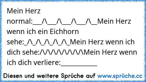 Mein Herz normal:
___/\___/\___/\___/\__
Mein Herz wenn ich ein Eichhorn sehe:
_/\_/\_/\_/\_/\_
Mein Herz wenn ich dich sehe:
/\/\/\/\/\/\/\/\
Mein Herz wenn ich dich verliere:
____________