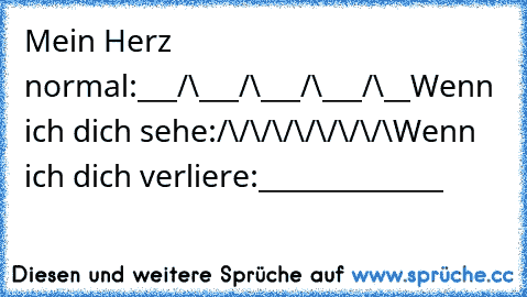 Mein Herz normal:
___/\___/\___/\___/\__
Wenn ich dich sehe:
/\/\/\/\/\/\/\/\
Wenn ich dich verliere:
______________